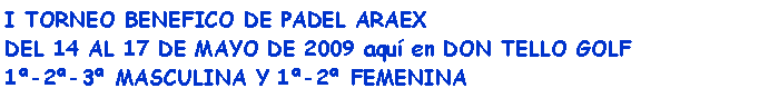 Cuadro de texto: I TORNEO BENEFICO DE PADEL ARAEXDEL 14 AL 17 DE MAYO DE 2009 aqu en DON TELLO GOLF1-2-3 MASCULINA Y 1-2 FEMENINA