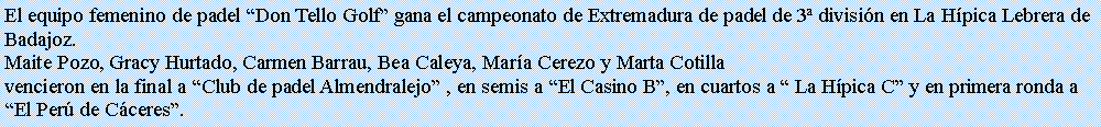 Cuadro de texto: El equipo femenino de padel Don Tello Golf gana el campeonato de Extremadura de padel de 3 divisin en La Hpica Lebrera de Badajoz.Maite Pozo, Gracy Hurtado, Carmen Barrau, Bea Caleya, Mara Cerezo y Marta Cotillavencieron en la final a Club de padel Almendralejo , en semis a El Casino B, en cuartos a  La Hpica C y en primera ronda a El Per de Cceres.